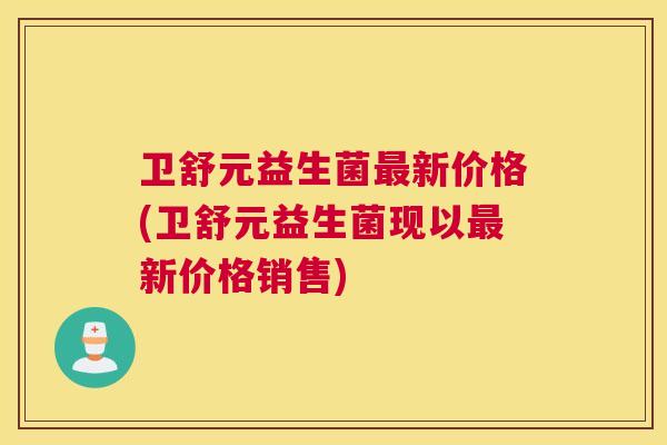 卫舒元益生菌最新价格(卫舒元益生菌现以最新价格销售)