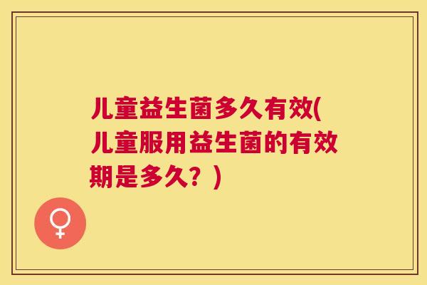 儿童益生菌多久有效(儿童服用益生菌的有效期是多久？)