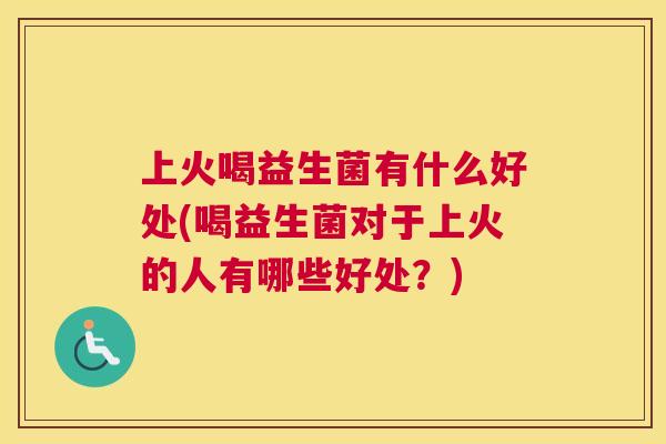 上火喝益生菌有什么好处(喝益生菌对于上火的人有哪些好处？)