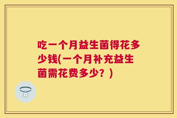 吃一个月益生菌得花多少钱(一个月补充益生菌需花费多少？)