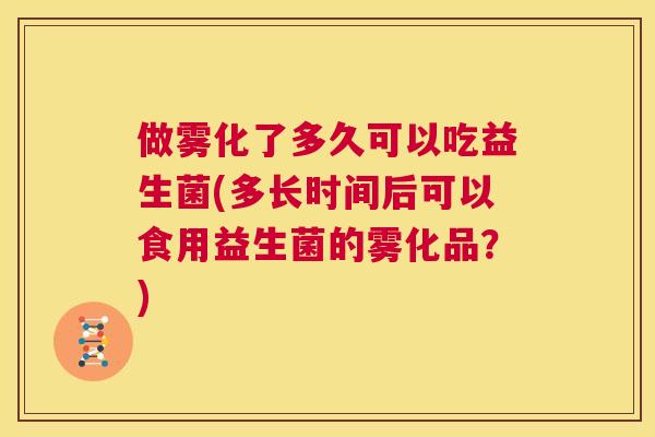 做雾化了多久可以吃益生菌(多长时间后可以食用益生菌的雾化品？)