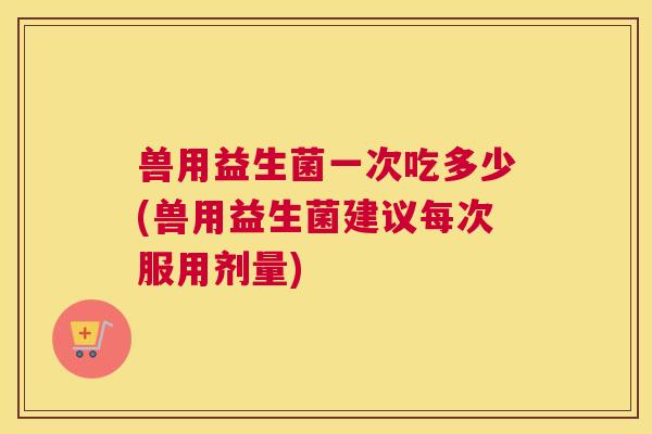 兽用益生菌一次吃多少(兽用益生菌建议每次服用剂量)
