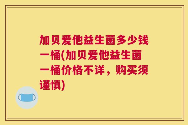 加贝爱他益生菌多少钱一桶(加贝爱他益生菌一桶价格不详，购买须谨慎)
