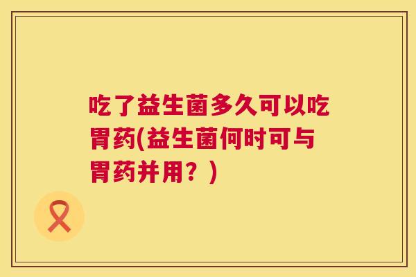 吃了益生菌多久可以吃胃药(益生菌何时可与胃药并用？)