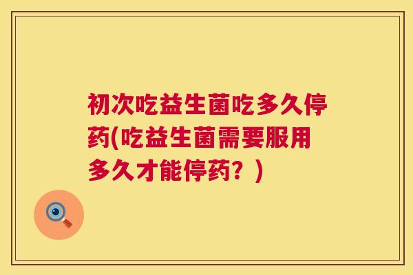 初次吃益生菌吃多久停药(吃益生菌需要服用多久才能停药？)