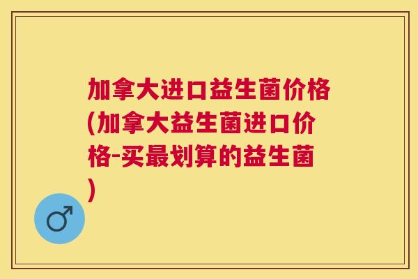 加拿大进口益生菌价格(加拿大益生菌进口价格-买最划算的益生菌)