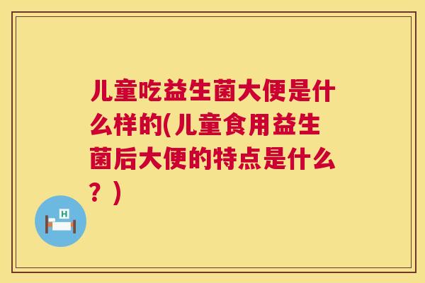 儿童吃益生菌大便是什么样的(儿童食用益生菌后大便的特点是什么？)
