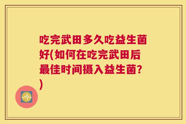 吃完武田多久吃益生菌好(如何在吃完武田后最佳时间摄入益生菌？)