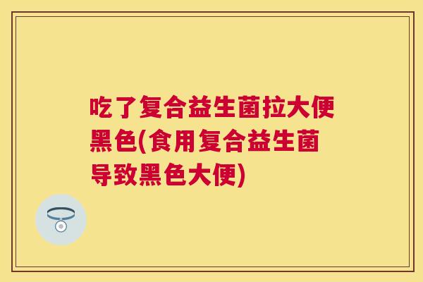 吃了复合益生菌拉大便黑色(食用复合益生菌导致黑色大便)