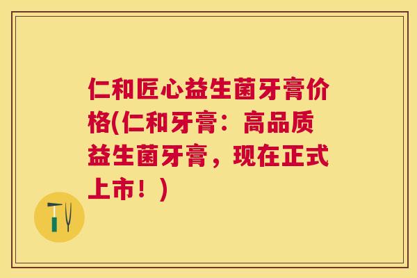 仁和匠心益生菌牙膏价格(仁和牙膏：高品质益生菌牙膏，现在正式上市！)