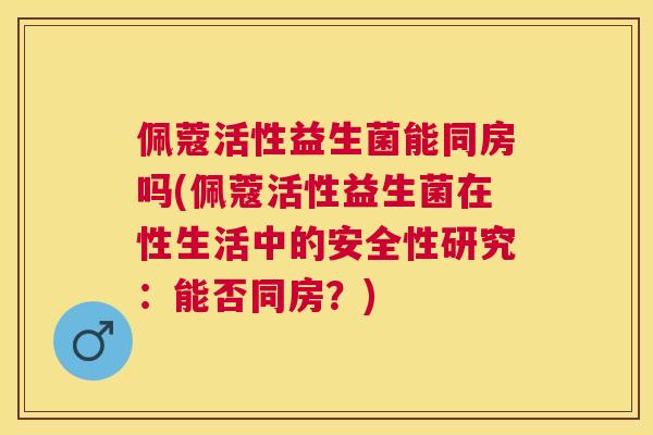 佩蔻活性益生菌能同房吗(佩蔻活性益生菌在性生活中的安全性研究：能否同房？)