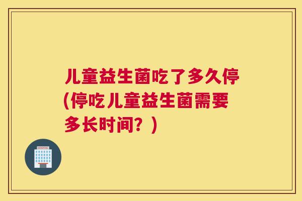 儿童益生菌吃了多久停(停吃儿童益生菌需要多长时间？)