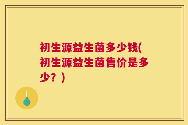 初生源益生菌多少钱(初生源益生菌售价是多少？)