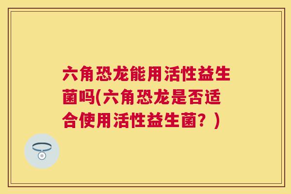 六角恐龙能用活性益生菌吗(六角恐龙是否适合使用活性益生菌？)
