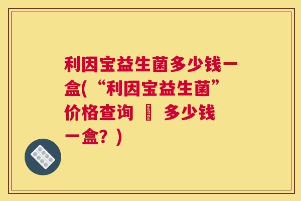 利因宝益生菌多少钱一盒(“利因宝益生菌”价格查询 – 多少钱一盒？)