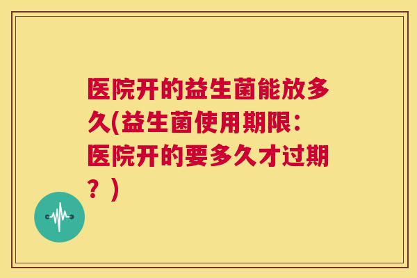 医院开的益生菌能放多久(益生菌使用期限：医院开的要多久才过期？)