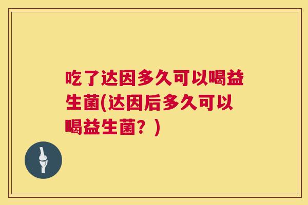 吃了达因多久可以喝益生菌(达因后多久可以喝益生菌？)