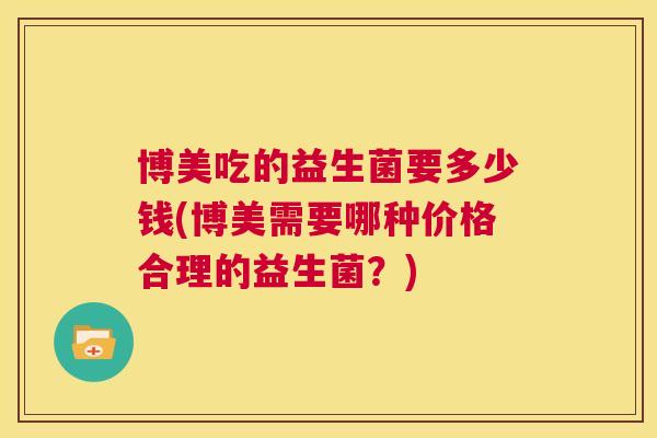 博美吃的益生菌要多少钱(博美需要哪种价格合理的益生菌？)