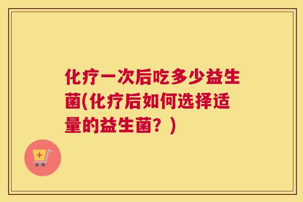 化疗一次后吃多少益生菌(化疗后如何选择适量的益生菌？)