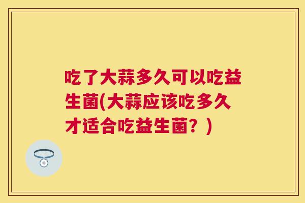 吃了大蒜多久可以吃益生菌(大蒜应该吃多久才适合吃益生菌？)
