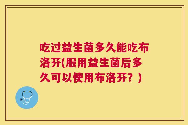 吃过益生菌多久能吃布洛芬(服用益生菌后多久可以使用布洛芬？)