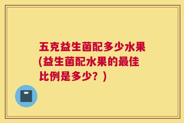 五克益生菌配多少水果(益生菌配水果的最佳比例是多少？)