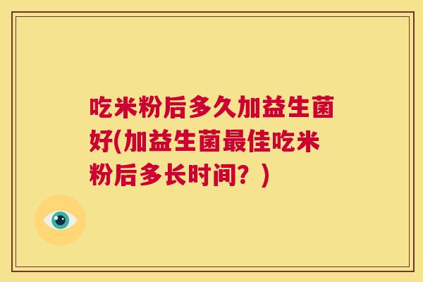 吃米粉后多久加益生菌好(加益生菌最佳吃米粉后多长时间？)