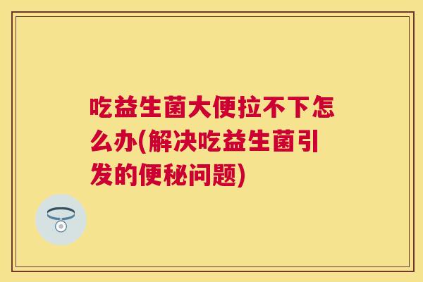 吃益生菌大便拉不下怎么办(解决吃益生菌引发的便秘问题)