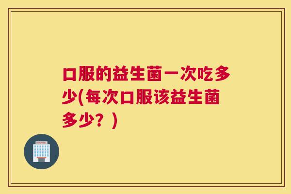 口服的益生菌一次吃多少(每次口服该益生菌多少？)