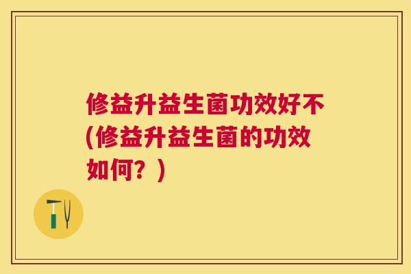修益升益生菌功效好不(修益升益生菌的功效如何？)
