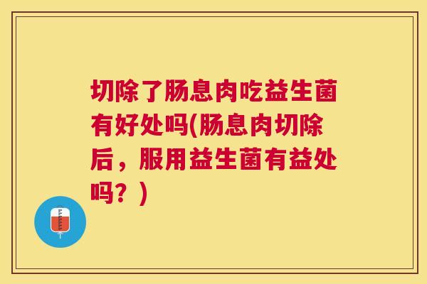 切除了肠息肉吃益生菌有好处吗(肠息肉切除后，服用益生菌有益处吗？)