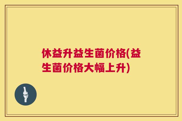 休益升益生菌价格(益生菌价格大幅上升)