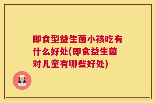 即食型益生菌小孩吃有什么好处(即食益生菌对儿童有哪些好处)