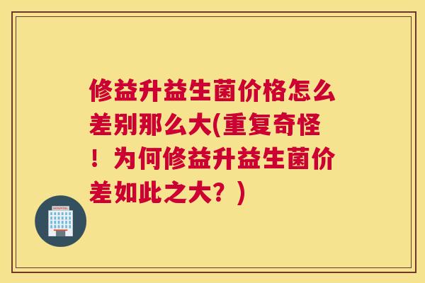 修益升益生菌价格怎么差别那么大(重复奇怪！为何修益升益生菌价差如此之大？)