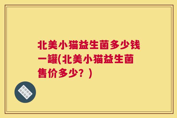 北美小猫益生菌多少钱一罐(北美小猫益生菌售价多少？)