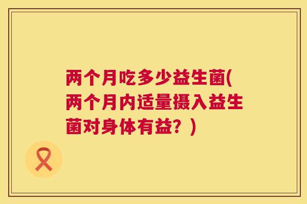 两个月吃多少益生菌(两个月内适量摄入益生菌对身体有益？)