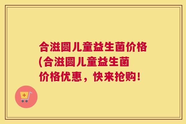 合滋圆儿童益生菌价格(合滋圆儿童益生菌 价格优惠，快来抢购！