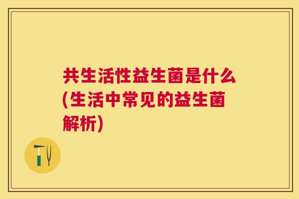 共生活性益生菌是什么(生活中常见的益生菌解析)