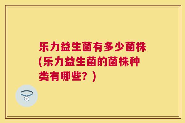 乐力益生菌有多少菌株(乐力益生菌的菌株种类有哪些？)