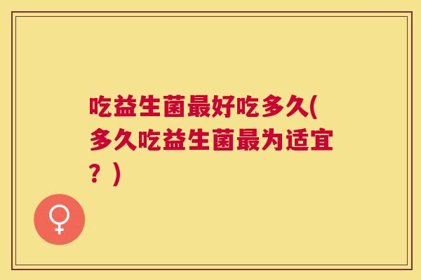 吃益生菌最好吃多久(多久吃益生菌最为适宜？)