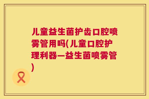 儿童益生菌护齿口腔喷雾管用吗(儿童口腔护理利器—益生菌喷雾管)