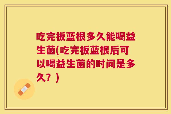 吃完板蓝根多久能喝益生菌(吃完板蓝根后可以喝益生菌的时间是多久？)