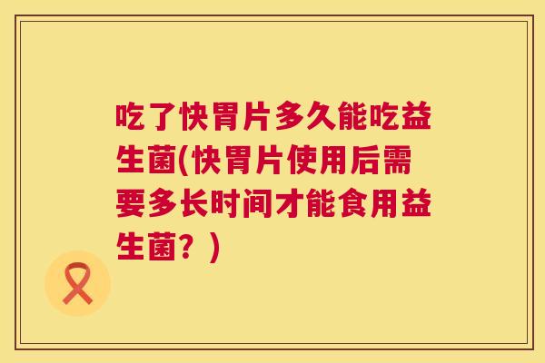 吃了快胃片多久能吃益生菌(快胃片使用后需要多长时间才能食用益生菌？)