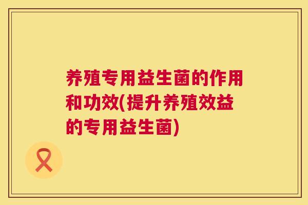 养殖专用益生菌的作用和功效(提升养殖效益的专用益生菌)