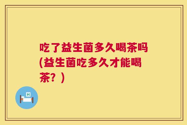 吃了益生菌多久喝茶吗(益生菌吃多久才能喝茶？)