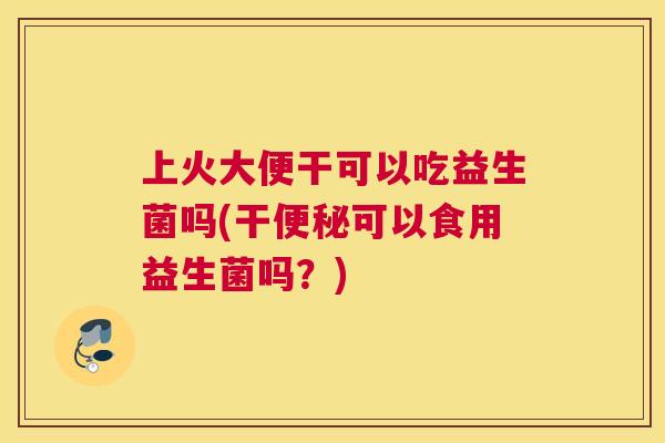 上火大便干可以吃益生菌吗(干便秘可以食用益生菌吗？)