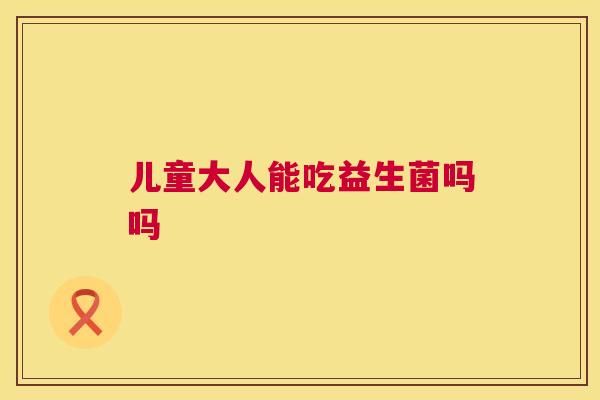 儿童大人能吃益生菌吗吗