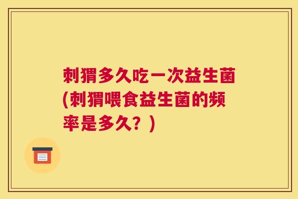 刺猬多久吃一次益生菌(刺猬喂食益生菌的频率是多久？)