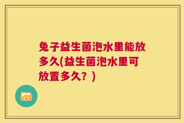 兔子益生菌泡水里能放多久(益生菌泡水里可放置多久？)