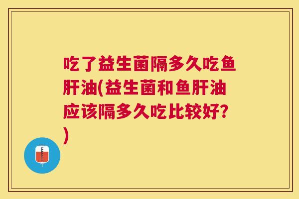 吃了益生菌隔多久吃鱼肝油(益生菌和鱼肝油应该隔多久吃比较好？)
